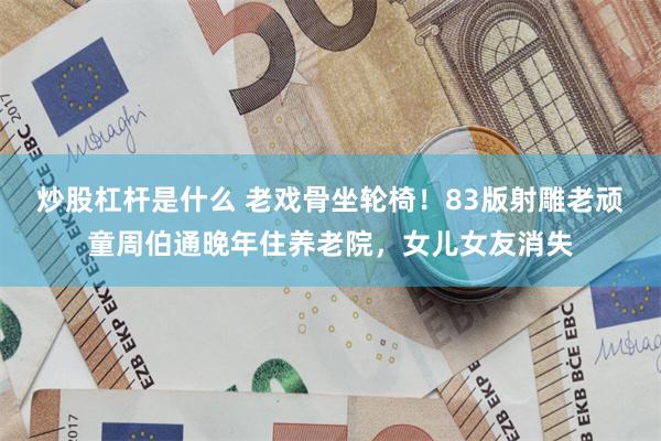 炒股杠杆是什么 老戏骨坐轮椅！83版射雕老顽童周伯通晚年住养老院，女儿女友消失