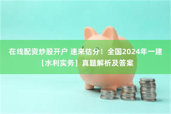 在线配资炒股开户 速来估分！全国2024年一建【水利实务】真题解析及答案