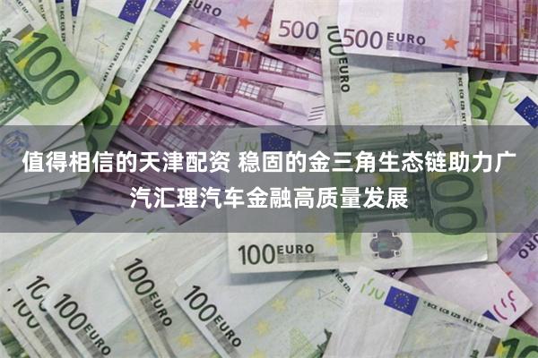 值得相信的天津配资 稳固的金三角生态链助力广汽汇理汽车金融高质量发展