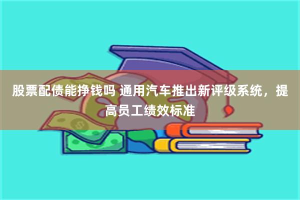 股票配债能挣钱吗 通用汽车推出新评级系统，提高员工绩效标准