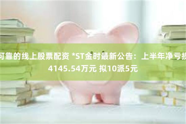 可靠的线上股票配资 *ST金时最新公告：上半年净亏损4145.54万元 拟10派5元