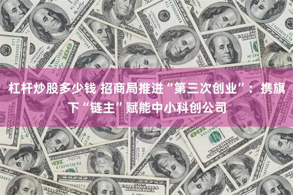 杠杆炒股多少钱 招商局推进“第三次创业”：携旗下“链主”赋能中小科创公司