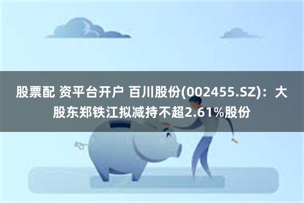 股票配 资平台开户 百川股份(002455.SZ)：大股东郑铁江拟减持不超2.61%股份