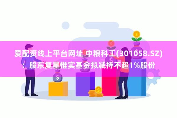 爱配资线上平台网址 中粮科工(301058.SZ)：股东复星惟实基金拟减持不超1%股份