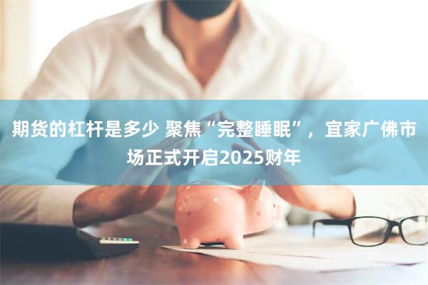 期货的杠杆是多少 聚焦“完整睡眠”，宜家广佛市场正式开启2025财年