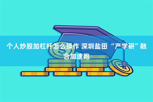 个人炒股加杠杆怎么操作 深圳盐田 “产学研”融合加速跑