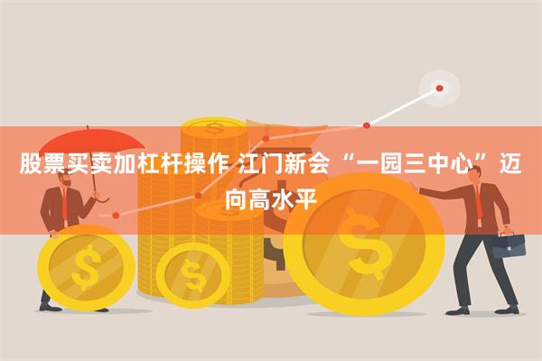 股票买卖加杠杆操作 江门新会 “一园三中心” 迈向高水平