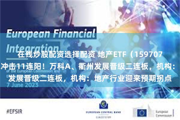 在线炒股配资选择配资 地产ETF（159707）再度触及涨停，日线冲击11连阳！万科A、衢州发展晋级二连板，机构：地产行业迎来预期拐点