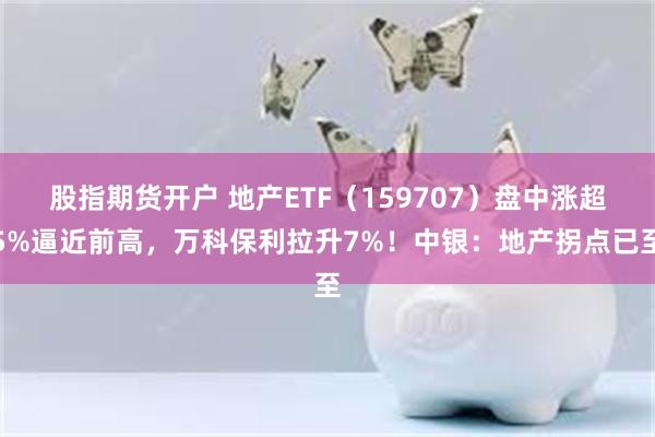 股指期货开户 地产ETF（159707）盘中涨超5%逼近前高，万科保利拉升7%！中银：地产拐点已至