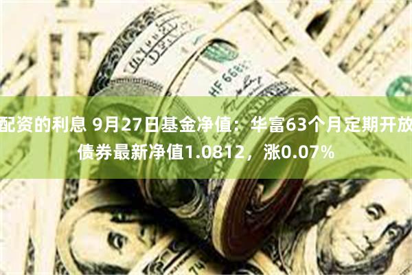 配资的利息 9月27日基金净值：华富63个月定期开放债券最新净值1.0812，涨0.07%