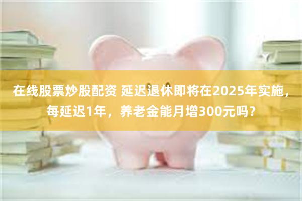 在线股票炒股配资 延迟退休即将在2025年实施，每延迟1年，养老金能月增300元吗？