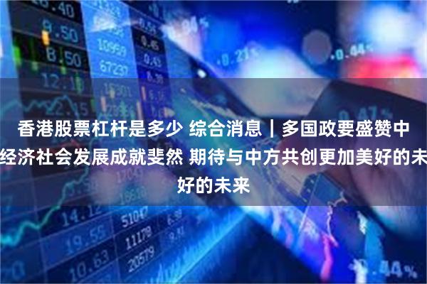 香港股票杠杆是多少 综合消息｜多国政要盛赞中国经济社会发展成就斐然 期待与中方共创更加美好的未来