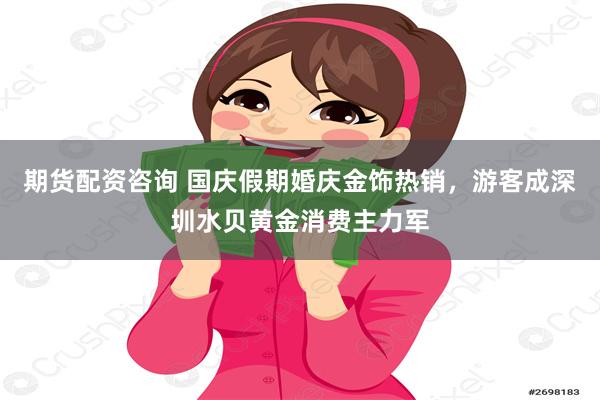 期货配资咨询 国庆假期婚庆金饰热销，游客成深圳水贝黄金消费主力军