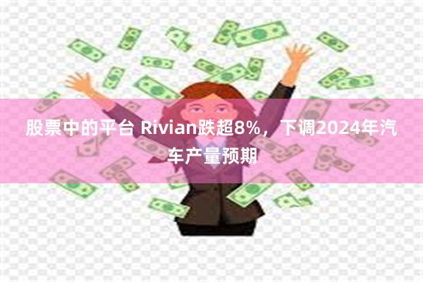 股票中的平台 Rivian跌超8%，下调2024年汽车产量预期