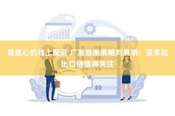 最放心的线上配资 广发首席策略刘晨明：亚非拉出口链值得关注