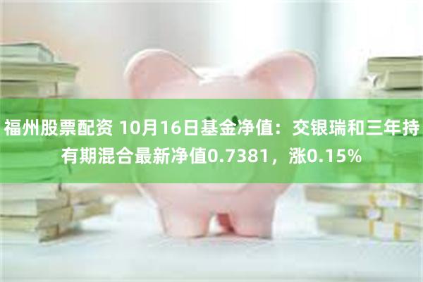 福州股票配资 10月16日基金净值：交银瑞和三年持有期混合最新净值0.7381，涨0.15%