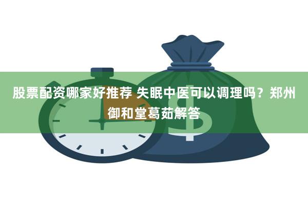 股票配资哪家好推荐 失眠中医可以调理吗？郑州御和堂葛茹解答