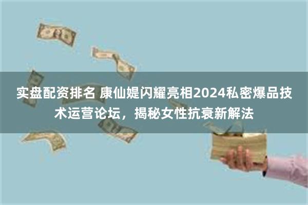 实盘配资排名 康仙媞闪耀亮相2024私密爆品技术运营论坛，揭秘女性抗衰新解法