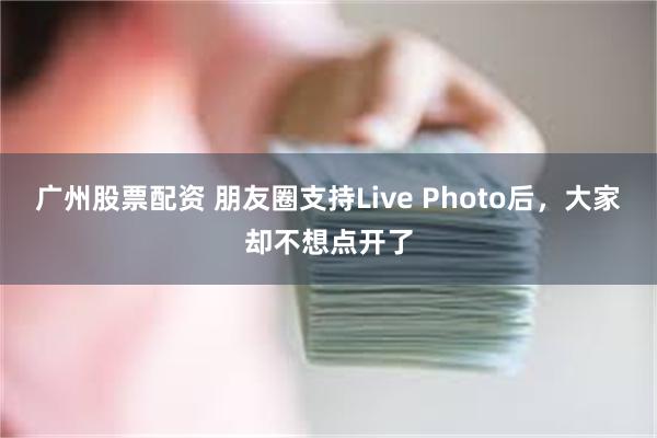 广州股票配资 朋友圈支持Live Photo后，大家却不想点开了