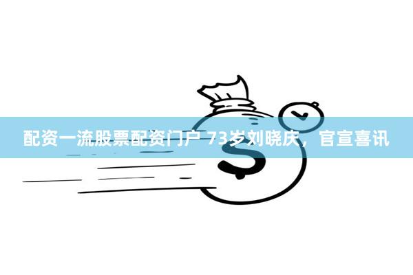 配资一流股票配资门户 73岁刘晓庆，官宣喜讯