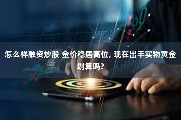 怎么样融资炒股 金价稳居高位, 现在出手实物黄金划算吗?