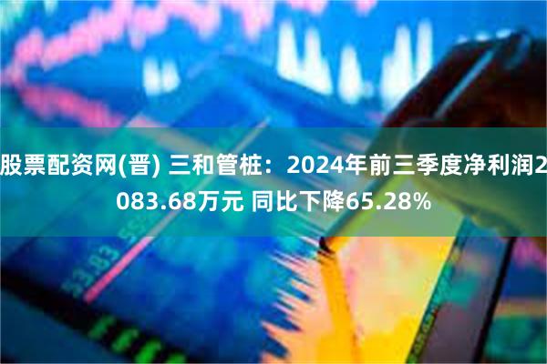 股票配资网(晋) 三和管桩：2024年前三季度净利润2083.68万元 同比下降65.28%