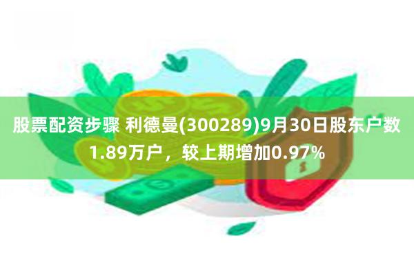 股票配资步骤 利德曼(300289)9月30日股东户数1.89万户，较上期增加0.97%