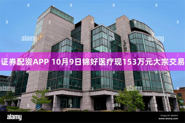 证券配资APP 10月9日锦好医疗现153万元大宗交易