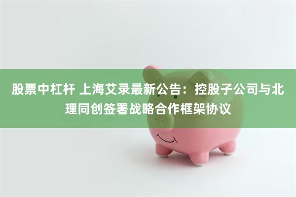 股票中杠杆 上海艾录最新公告：控股子公司与北理同创签署战略合作框架协议