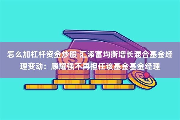 怎么加杠杆资金炒股 汇添富均衡增长混合基金经理变动：顾耀强不再担任该基金基金经理