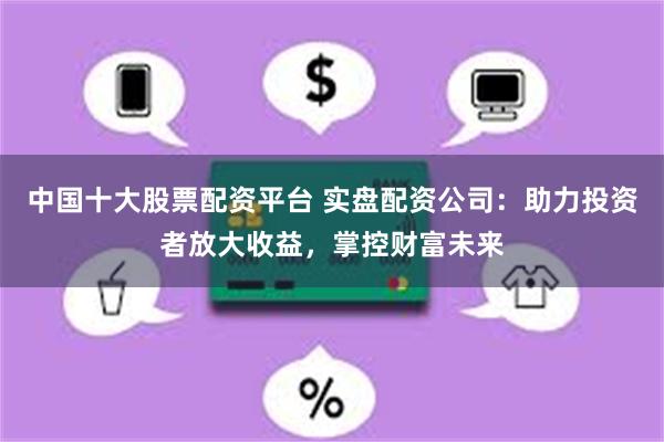 中国十大股票配资平台 实盘配资公司：助力投资者放大收益，掌控财富未来