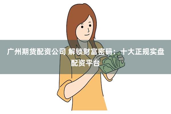 广州期货配资公司 解锁财富密码：十大正规实盘配资平台