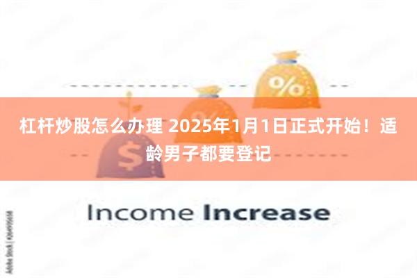 杠杆炒股怎么办理 2025年1月1日正式开始！适龄男子都要登记