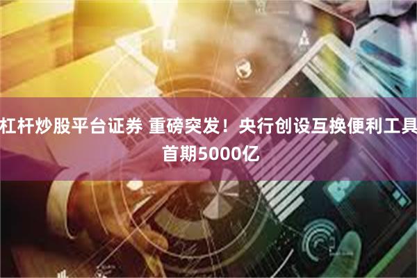 杠杆炒股平台证券 重磅突发！央行创设互换便利工具 首期5000亿