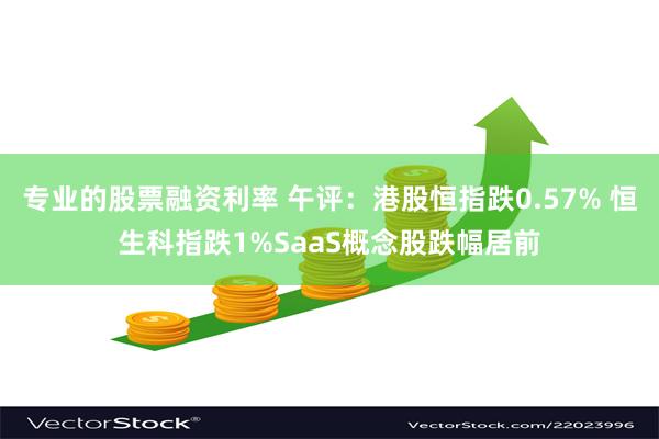 专业的股票融资利率 午评：港股恒指跌0.57% 恒生科指跌1%SaaS概念股跌幅居前