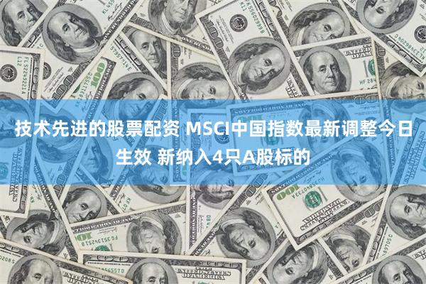 技术先进的股票配资 MSCI中国指数最新调整今日生效 新纳入4只A股标的