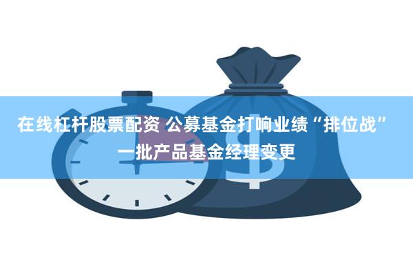 在线杠杆股票配资 公募基金打响业绩“排位战” 一批产品基金经理变更