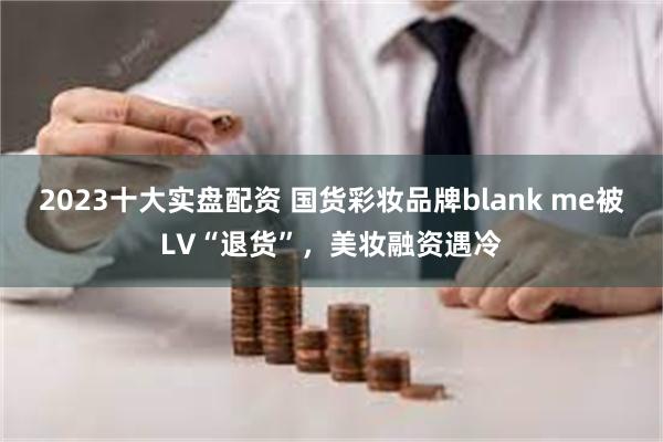 2023十大实盘配资 国货彩妆品牌blank me被LV“退货”，美妆融资遇冷