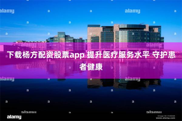 下载杨方配资股票app 提升医疗服务水平 守护患者健康