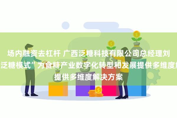 场内融资去杠杆 广西泛糖科技有限公司总经理刘经场：“泛糖模式”为食糖产业数字化转型和发展提供多维度解决方案