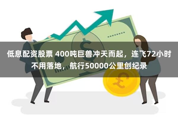 低息配资股票 400吨巨兽冲天而起，连飞72小时不用落地，航行50000公里创纪录