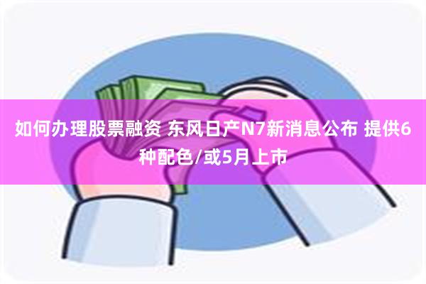 如何办理股票融资 东风日产N7新消息公布 提供6种配色/或5月上市