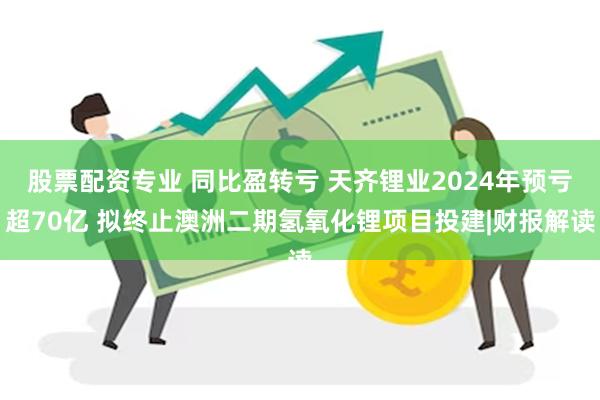 股票配资专业 同比盈转亏 天齐锂业2024年预亏超70亿 拟终止澳洲二期氢氧化锂项目投建|财报解读