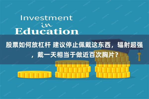 股票如何放杠杆 建议停止佩戴这东西，辐射超强，戴一天相当于做近百次胸片？