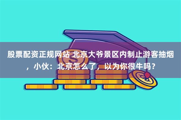 股票配资正规网站 北京大爷景区内制止游客抽烟，小伙：北京怎么了，以为你很牛吗？