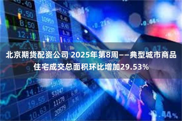 北京期货配资公司 2025年第8周——典型城市商品住宅成交总面积环比增加29.53%