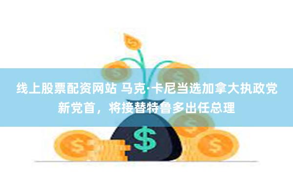 线上股票配资网站 马克·卡尼当选加拿大执政党新党首，将接替特鲁多出任总理