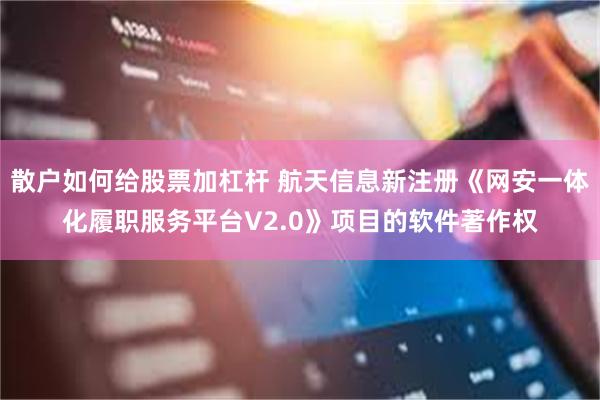 散户如何给股票加杠杆 航天信息新注册《网安一体化履职服务平台V2.0》项目的软件著作权